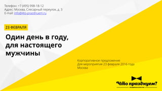 Телефон: +7 (495) 998-18-12
Адрес: Москва, Слесарный переулок, д. 3
E-mail: info@4to-prazdnuem.ru
23 ФЕВРАЛЯ
Один день в году,
для настоящего
мужчины
Корпоративное предложение
Для мероприятия 23 февраля 2016 года
Москва
 