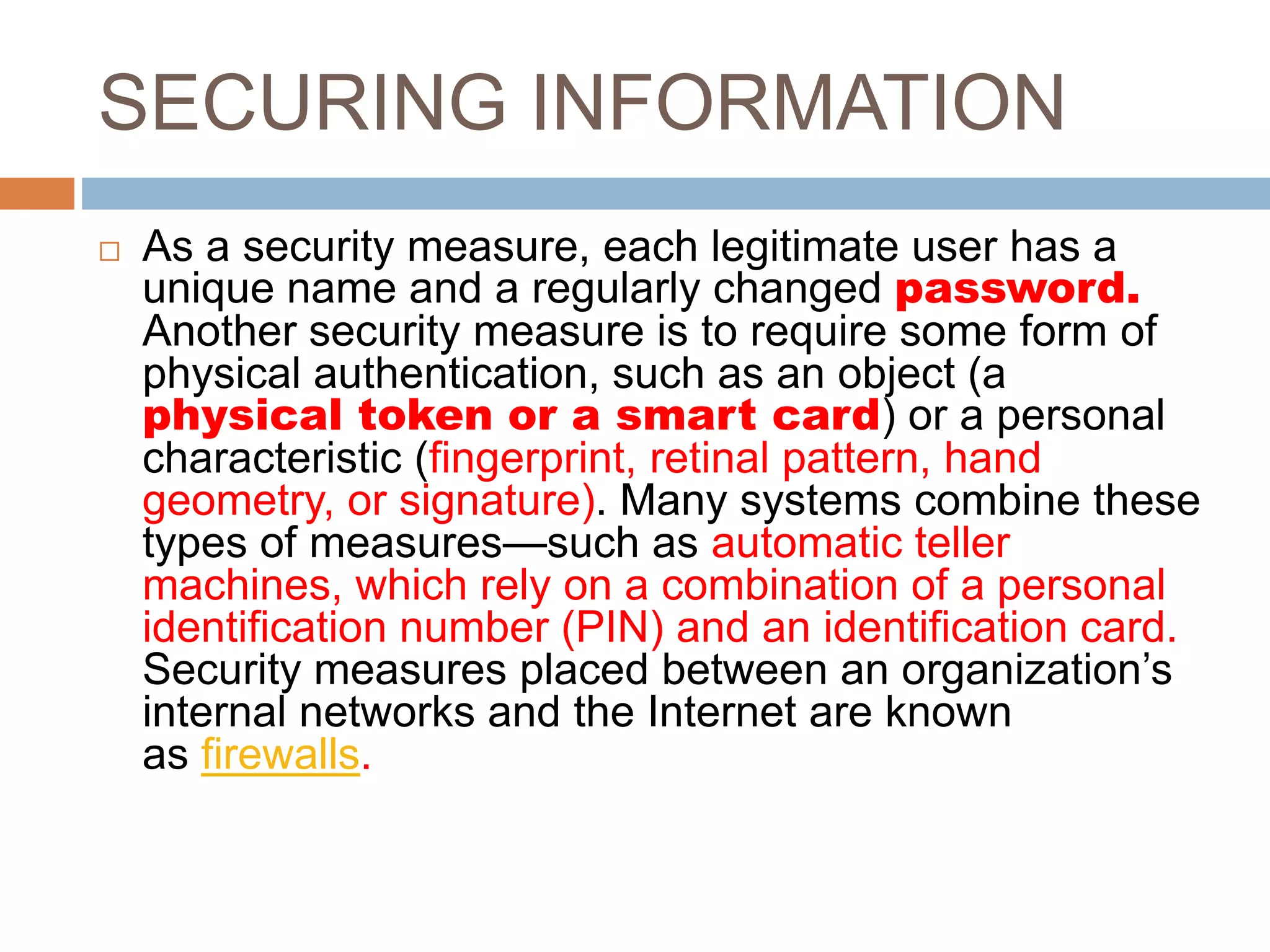 SECURING INFORMATION
 As a security measure, each legitimate user has a
unique name and a regularly changed password.
Another security measure is to require some form of
physical authentication, such as an object (a
physical token or a smart card) or a personal
characteristic (fingerprint, retinal pattern, hand
geometry, or signature). Many systems combine these
types of measures—such as automatic teller
machines, which rely on a combination of a personal
identification number (PIN) and an identification card.
Security measures placed between an organization’s
internal networks and the Internet are known
as firewalls.
 
