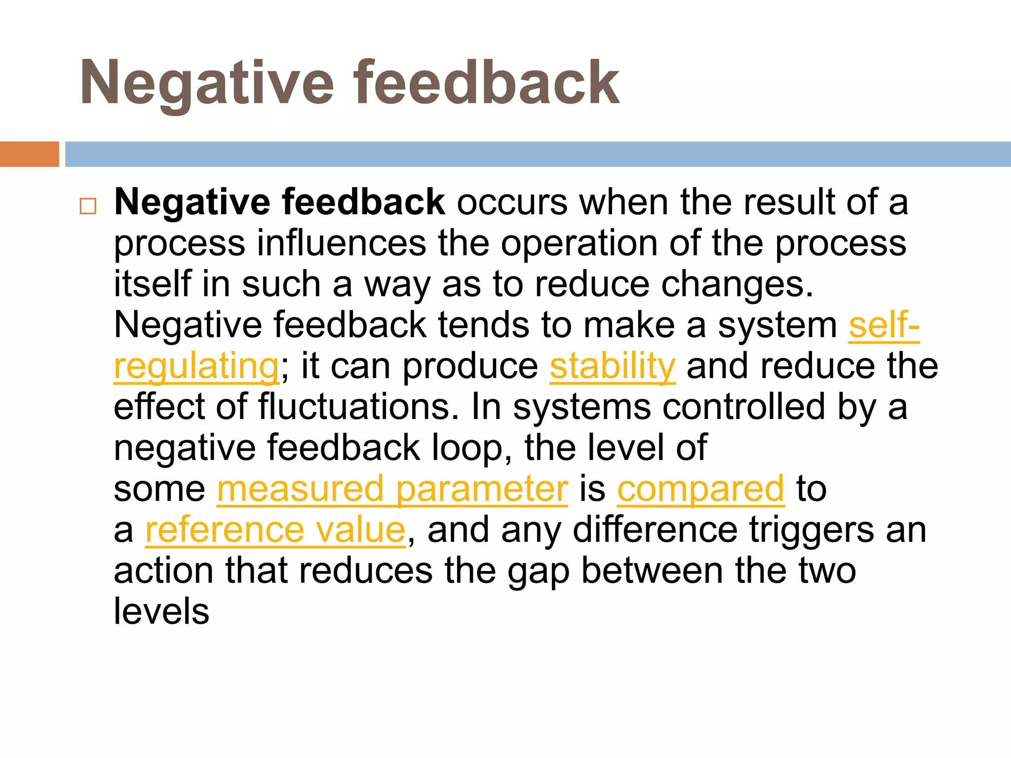 Negative feedback
 Negative feedback occurs when the result of a
process influences the operation of the process
itself in such a way as to reduce changes.
Negative feedback tends to make a system self-
regulating; it can produce stability and reduce the
effect of fluctuations. In systems controlled by a
negative feedback loop, the level of
some measured parameter is compared to
a reference value, and any difference triggers an
action that reduces the gap between the two
levels
 