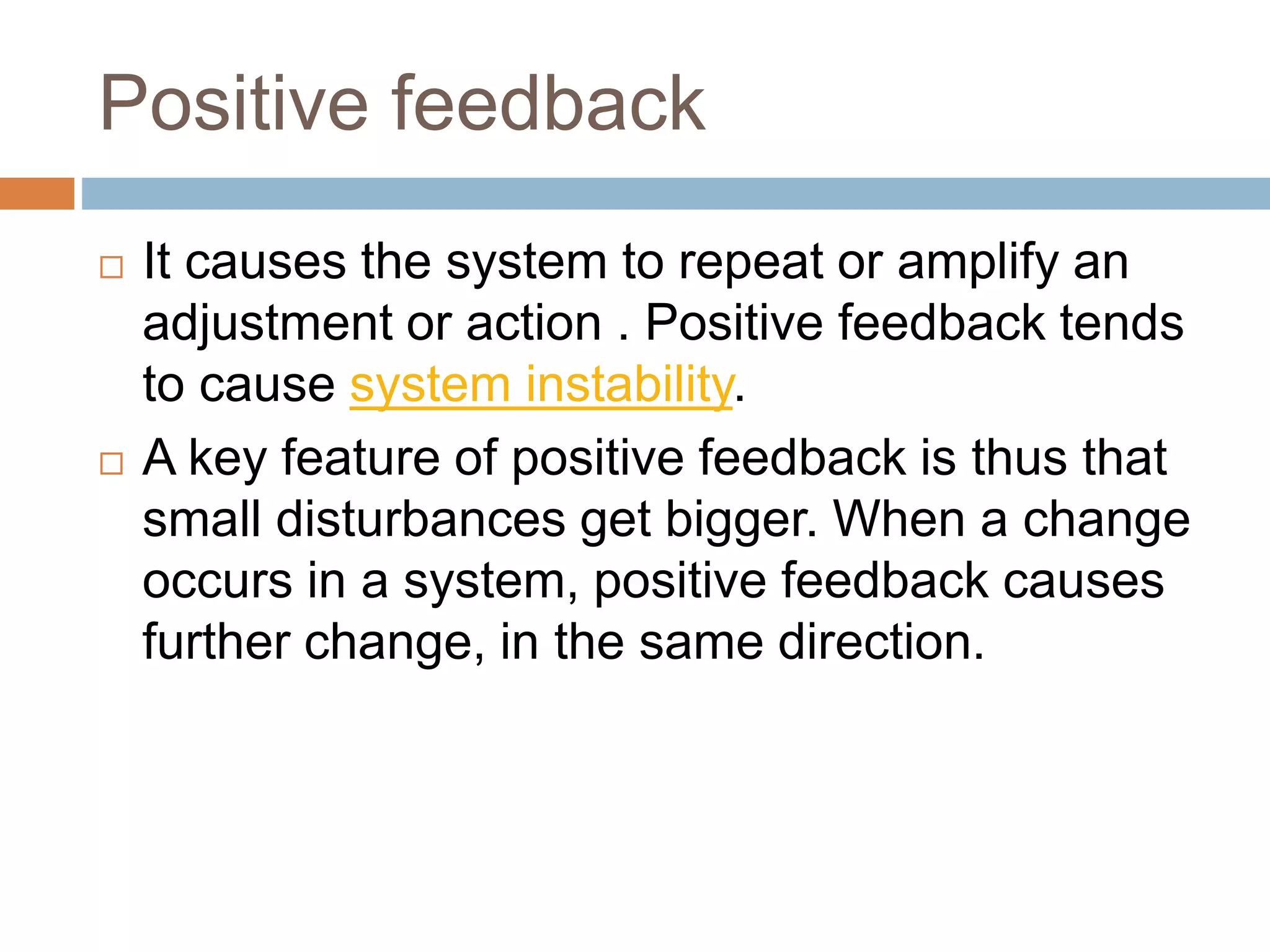 Positive feedback
 It causes the system to repeat or amplify an
adjustment or action . Positive feedback tends
to cause system instability.
 A key feature of positive feedback is thus that
small disturbances get bigger. When a change
occurs in a system, positive feedback causes
further change, in the same direction.
 
