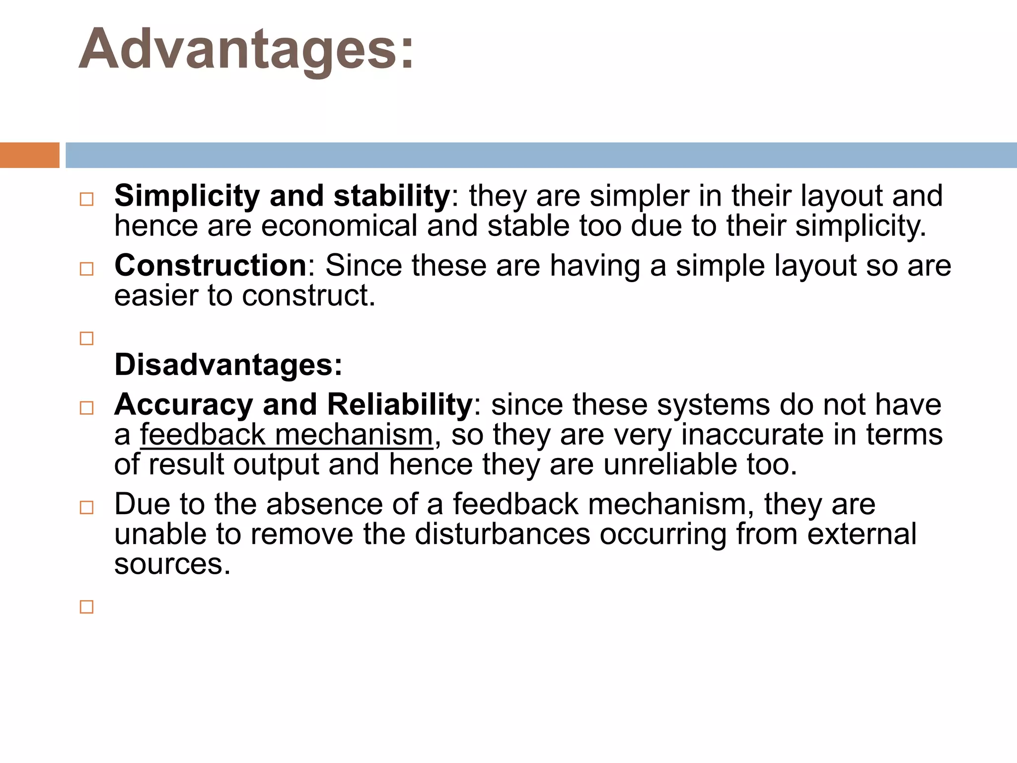Advantages:
 Simplicity and stability: they are simpler in their layout and
hence are economical and stable too due to their simplicity.
 Construction: Since these are having a simple layout so are
easier to construct.

Disadvantages:
 Accuracy and Reliability: since these systems do not have
a feedback mechanism, so they are very inaccurate in terms
of result output and hence they are unreliable too.
 Due to the absence of a feedback mechanism, they are
unable to remove the disturbances occurring from external
sources.

 