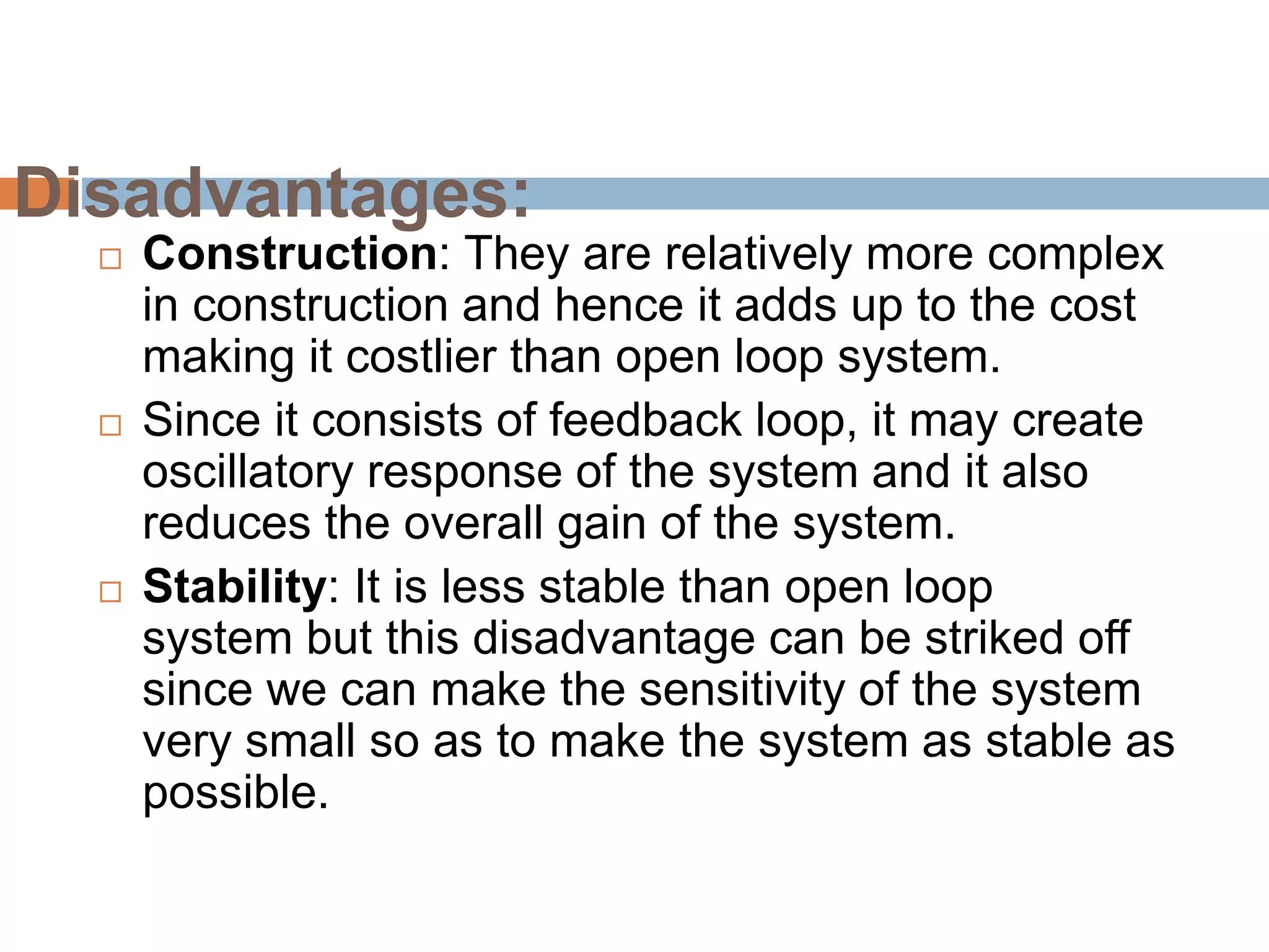 Disadvantages:
 Construction: They are relatively more complex
in construction and hence it adds up to the cost
making it costlier than open loop system.
 Since it consists of feedback loop, it may create
oscillatory response of the system and it also
reduces the overall gain of the system.
 Stability: It is less stable than open loop
system but this disadvantage can be striked off
since we can make the sensitivity of the system
very small so as to make the system as stable as
possible.
 