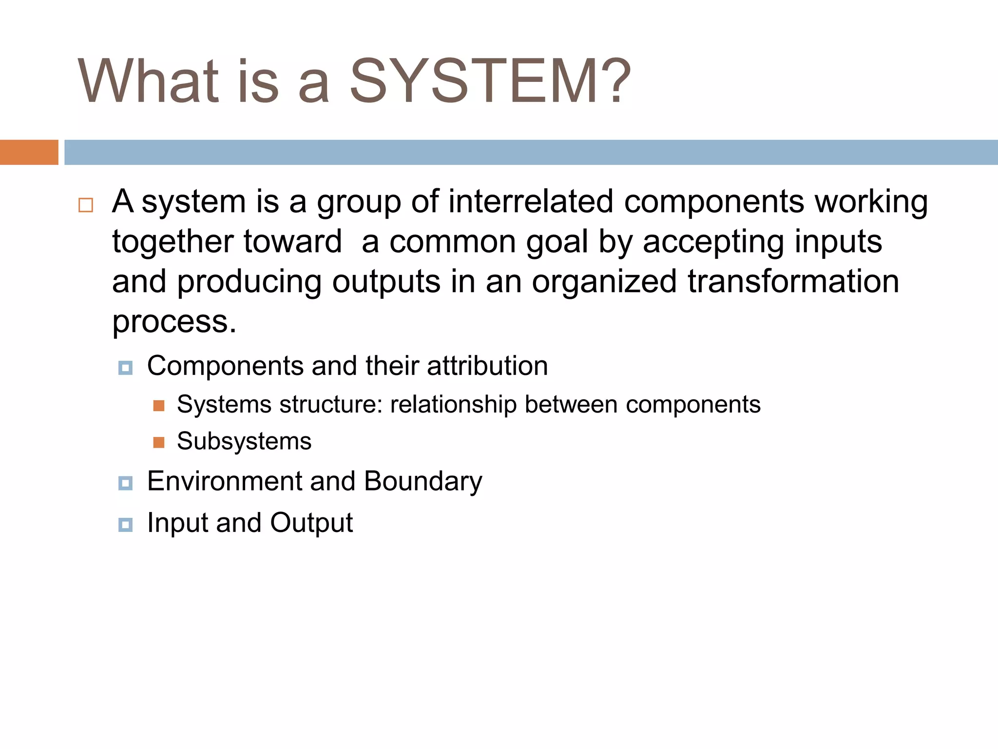 What is a SYSTEM?
 A system is a group of interrelated components working
together toward a common goal by accepting inputs
and producing outputs in an organized transformation
process.
 Components and their attribution
 Systems structure: relationship between components
 Subsystems
 Environment and Boundary
 Input and Output
 