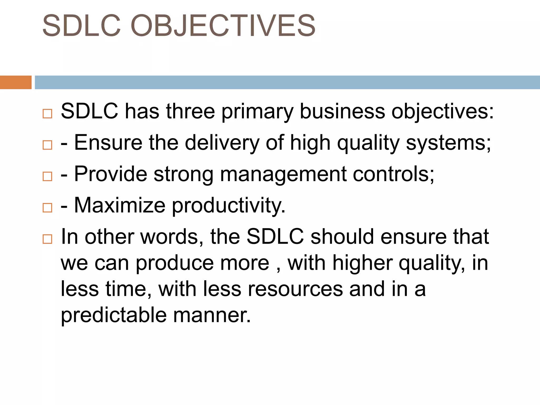 SDLC OBJECTIVES
 SDLC has three primary business objectives:
 - Ensure the delivery of high quality systems;
 - Provide strong management controls;
 - Maximize productivity.
 In other words, the SDLC should ensure that
we can produce more , with higher quality, in
less time, with less resources and in a
predictable manner.
 