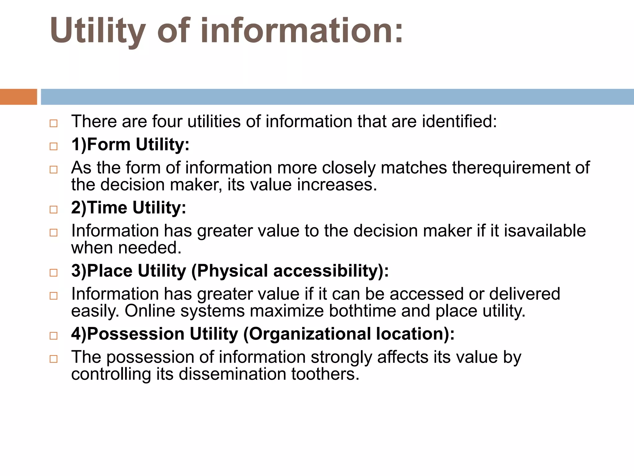Utility of information:
 There are four utilities of information that are identified:
 1)Form Utility:
 As the form of information more closely matches therequirement of
the decision maker, its value increases.
 2)Time Utility:
 Information has greater value to the decision maker if it isavailable
when needed.
 3)Place Utility (Physical accessibility):
 Information has greater value if it can be accessed or delivered
easily. Online systems maximize bothtime and place utility.
 4)Possession Utility (Organizational location):
 The possession of information strongly affects its value by
controlling its dissemination toothers.
 
