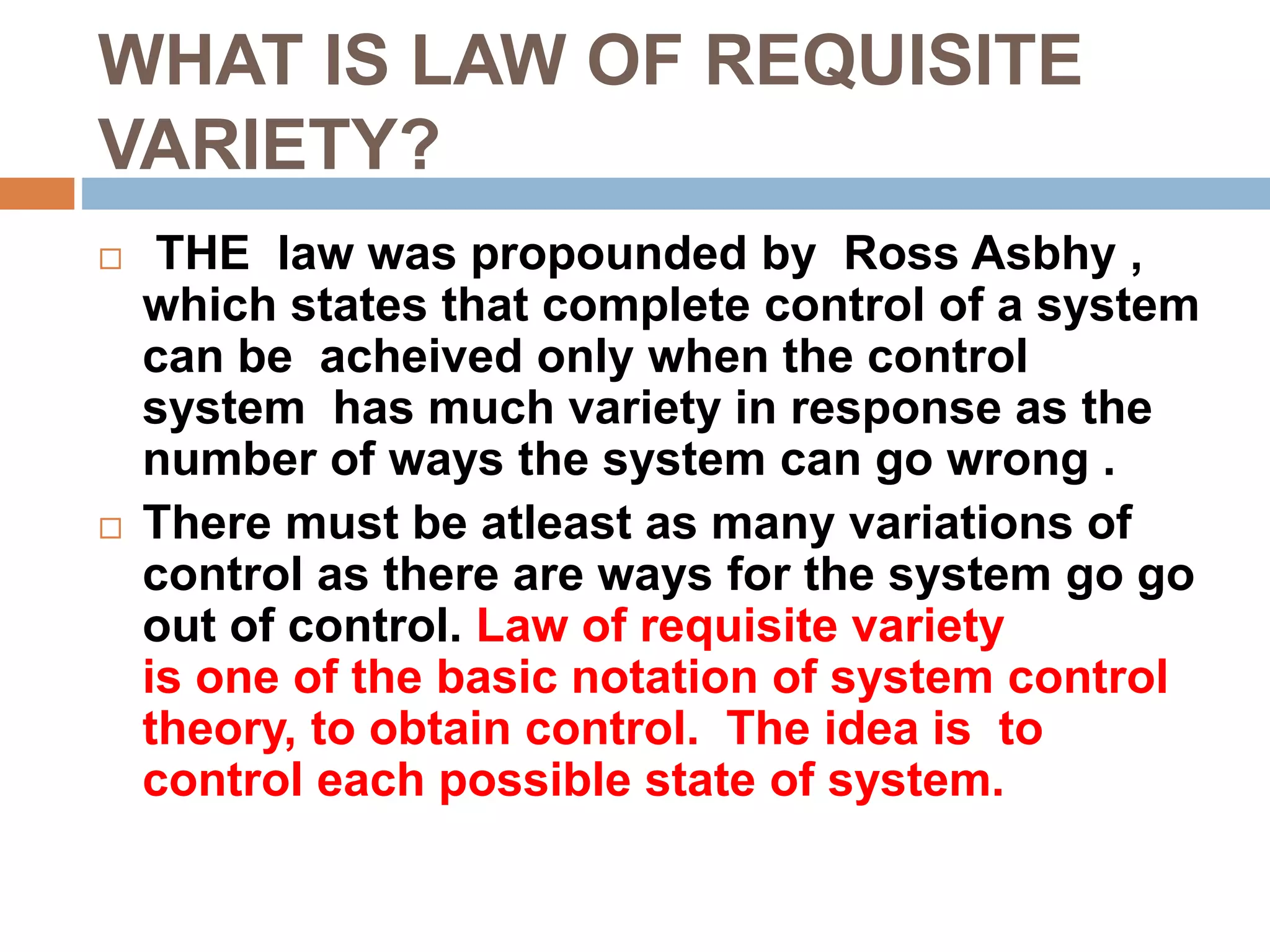 WHAT IS LAW OF REQUISITE
VARIETY?
 THE law was propounded by Ross Asbhy ,
which states that complete control of a system
can be acheived only when the control
system has much variety in response as the
number of ways the system can go wrong .
 There must be atleast as many variations of
control as there are ways for the system go go
out of control. Law of requisite variety
is one of the basic notation of system control
theory, to obtain control. The idea is to
control each possible state of system.
 