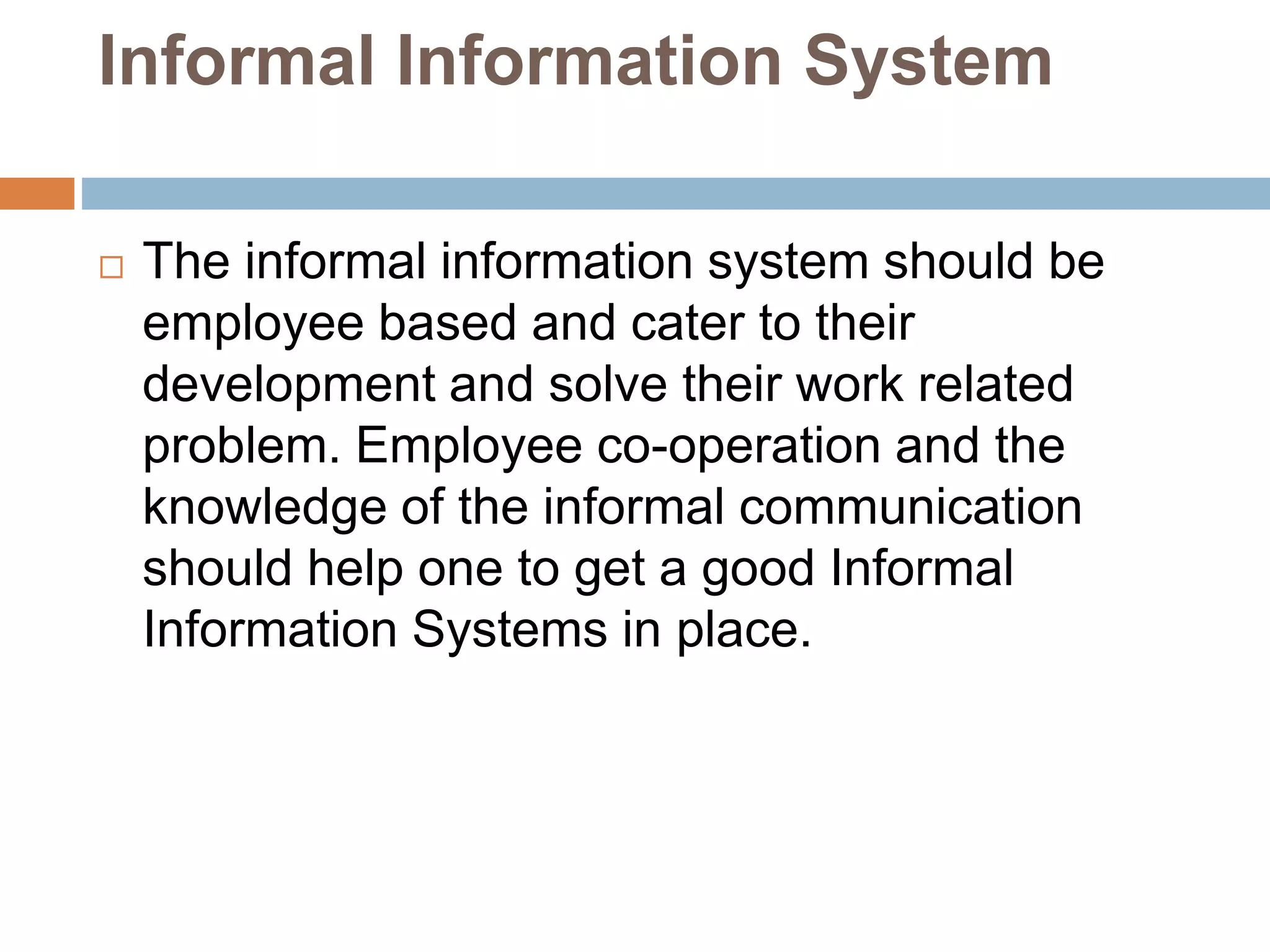 Informal Information System
 The informal information system should be
employee based and cater to their
development and solve their work related
problem. Employee co-operation and the
knowledge of the informal communication
should help one to get a good Informal
Information Systems in place.
 