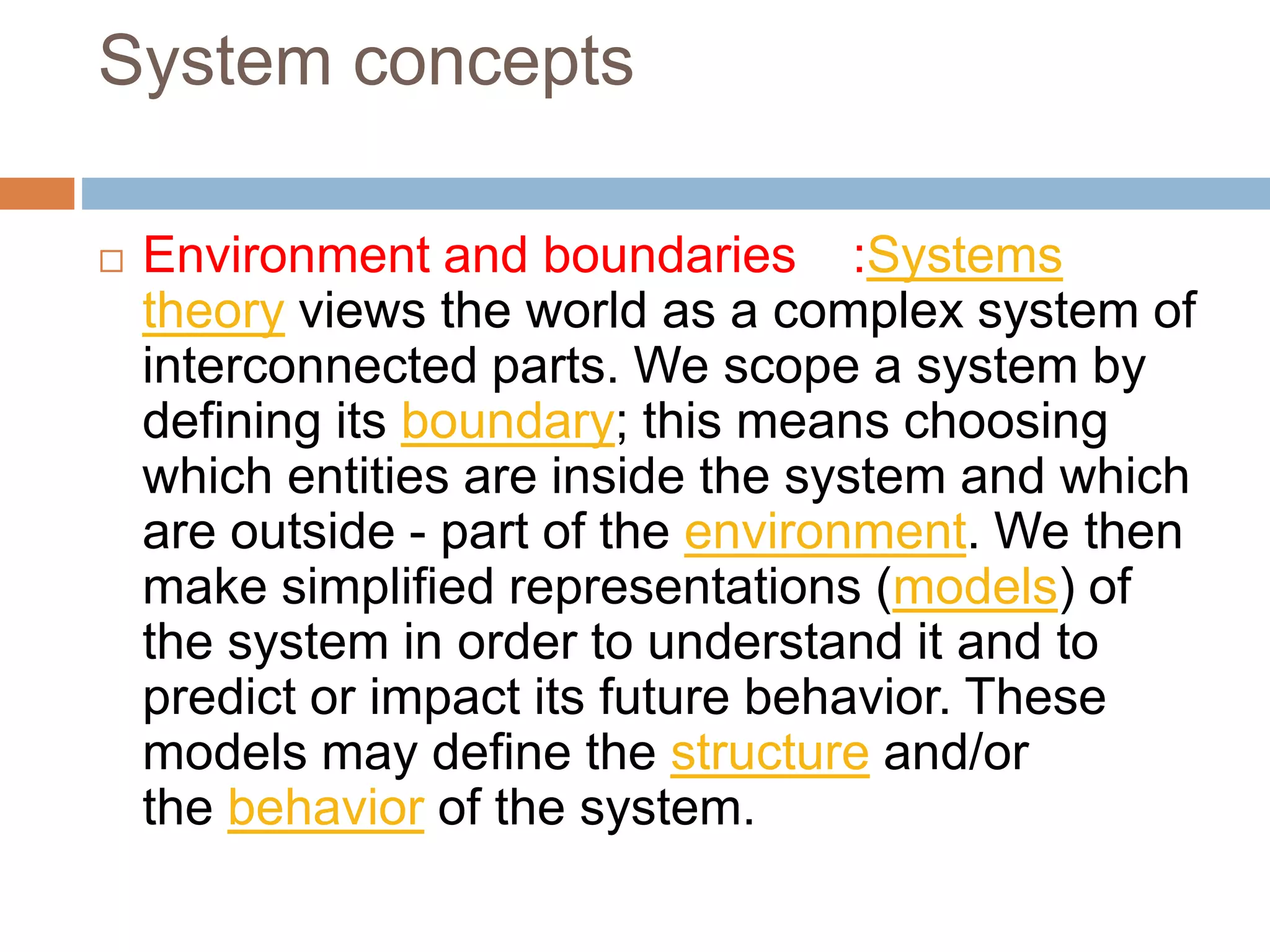 System concepts
 Environment and boundaries :Systems
theory views the world as a complex system of
interconnected parts. We scope a system by
defining its boundary; this means choosing
which entities are inside the system and which
are outside - part of the environment. We then
make simplified representations (models) of
the system in order to understand it and to
predict or impact its future behavior. These
models may define the structure and/or
the behavior of the system.
 