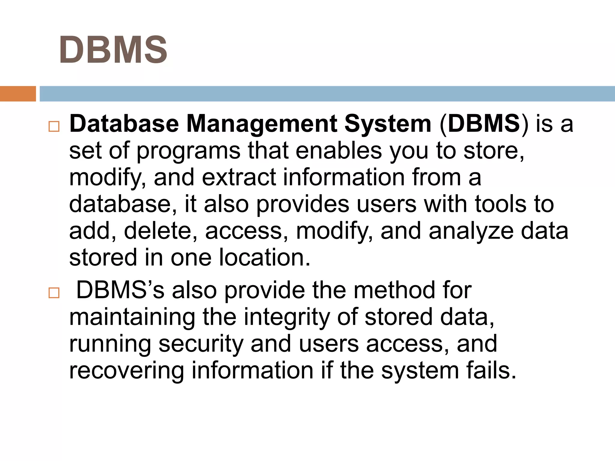 DBMS
 Database Management System (DBMS) is a
set of programs that enables you to store,
modify, and extract information from a
database, it also provides users with tools to
add, delete, access, modify, and analyze data
stored in one location.
 DBMS’s also provide the method for
maintaining the integrity of stored data,
running security and users access, and
recovering information if the system fails.
 