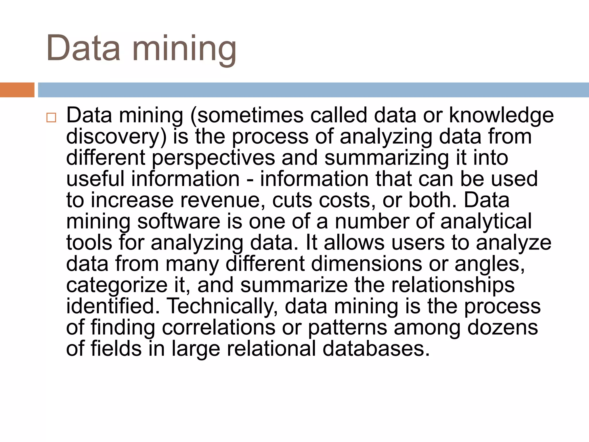 Data mining
 Data mining (sometimes called data or knowledge
discovery) is the process of analyzing data from
different perspectives and summarizing it into
useful information - information that can be used
to increase revenue, cuts costs, or both. Data
mining software is one of a number of analytical
tools for analyzing data. It allows users to analyze
data from many different dimensions or angles,
categorize it, and summarize the relationships
identified. Technically, data mining is the process
of finding correlations or patterns among dozens
of fields in large relational databases.
 