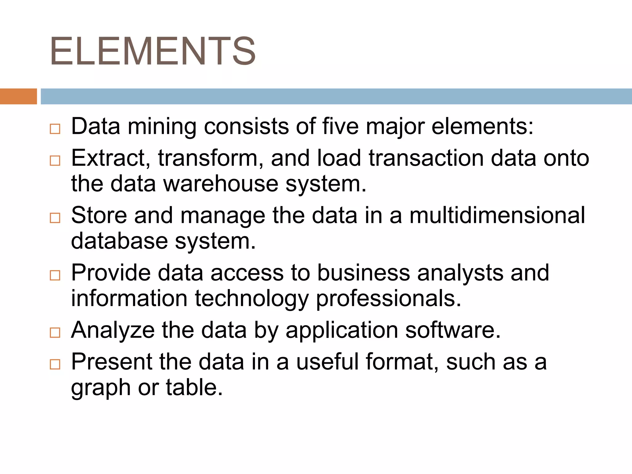 ELEMENTS
 Data mining consists of five major elements:
 Extract, transform, and load transaction data onto
the data warehouse system.
 Store and manage the data in a multidimensional
database system.
 Provide data access to business analysts and
information technology professionals.
 Analyze the data by application software.
 Present the data in a useful format, such as a
graph or table.
 