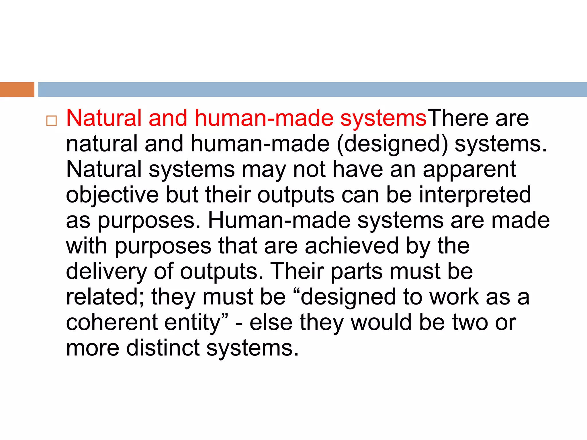  Natural and human-made systemsThere are
natural and human-made (designed) systems.
Natural systems may not have an apparent
objective but their outputs can be interpreted
as purposes. Human-made systems are made
with purposes that are achieved by the
delivery of outputs. Their parts must be
related; they must be “designed to work as a
coherent entity” - else they would be two or
more distinct systems.
 