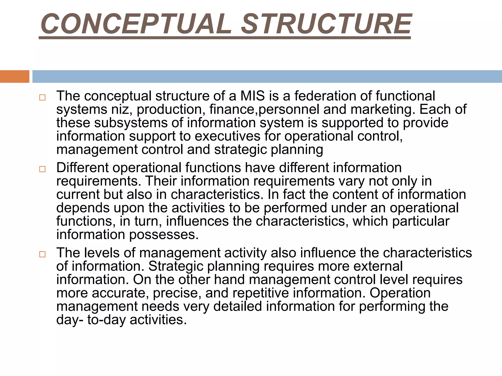 CONCEPTUAL STRUCTURE
 The conceptual structure of a MIS is a federation of functional
systems niz, production, finance,personnel and marketing. Each of
these subsystems of information system is supported to provide
information support to executives for operational control,
management control and strategic planning
 Different operational functions have different information
requirements. Their information requirements vary not only in
current but also in characteristics. In fact the content of information
depends upon the activities to be performed under an operational
functions, in turn, influences the characteristics, which particular
information possesses.
 The levels of management activity also influence the characteristics
of information. Strategic planning requires more external
information. On the other hand management control level requires
more accurate, precise, and repetitive information. Operation
management needs very detailed information for performing the
day- to-day activities.
 