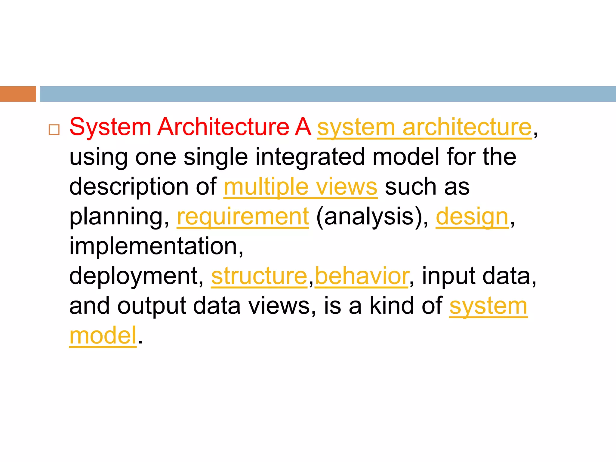  System Architecture A system architecture,
using one single integrated model for the
description of multiple views such as
planning, requirement (analysis), design,
implementation,
deployment, structure,behavior, input data,
and output data views, is a kind of system
model.
 