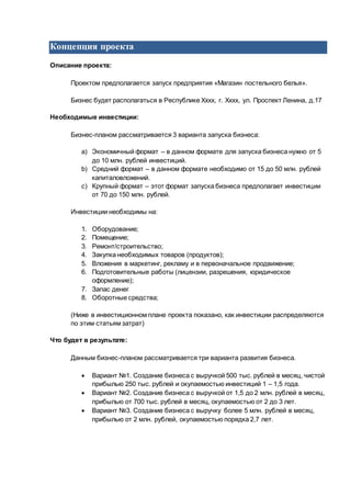 Концепция проекта
Описание проекта:
Проектом предполагается запуск предприятия «Магазин постельного белья».
Бизнес будет располагаться в Республике Хххх, г. Хххх, ул. Проспект Ленина, д.17
Необходимые инвестиции:
Бизнес-планом рассматривается 3 варианта запуска бизнеса:
a) Экономичный формат – в данном формате для запуска бизнеса нужно от 5
до 10 млн. рублей инвестиций.
b) Средний формат – в данном формате необходимо от 15 до 50 млн. рублей
капиталовложений.
c) Крупный формат – этот формат запуска бизнеса предполагает инвестиции
от 70 до 150 млн. рублей.
Инвестиции необходимы на:
1. Оборудование;
2. Помещение;
3. Ремонт/строительство;
4. Закупка необходимых товаров (продуктов);
5. Вложения в маркетинг, рекламу и в первоначальное продвижение;
6. Подготовительные работы (лицензии, разрешения, юридическое
оформление);
7. Запас денег
8. Оборотные средства;
(Ниже в инвестиционном плане проекта показано, как инвестиции распределяются
по этим статьям затрат)
Что будет в результате:
Данным бизнес-планом рассматривается три варианта развития бизнеса.
 Вариант №1. Создание бизнеса с выручкой 500 тыс. рублей в месяц, чистой
прибылью 250 тыс. рублей и окупаемостью инвестиций 1 – 1,5 года.
 Вариант №2. Создание бизнеса с выручкой от 1,5 до 2 млн. рублей в месяц,
прибылью от 700 тыс. рублей в месяц, окупаемостью от 2 до 3 лет.
 Вариант №3. Создание бизнеса с выручку более 5 млн. рублей в месяц,
прибылью от 2 млн. рублей, окупаемостью порядка 2,7 лет.
 