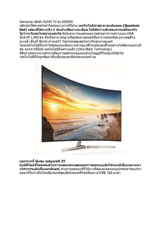 Samsung เปิดตัว SUHD TV รุ่น KS9000
พลิกประวัติศาสตร์หน้าใหม่ของวงการทีวีด ้วย เทคโนโลยีล่าสุด ควอนตัมดอท (Quantum
Dot) แสดงสีได้มากถึง 1 พันล้านสีอย่างละเอียด ให้มิติความลึกของภาพเสมือนจริง
ไม่ว่าจะรับชมในสภาพแสงใด ทั้งยังสามารถแสดงผลภาพด ้วยค่าความสว่างแบบ HDR
ขั้นต่าที่ 1,000 นิต ซึ่งเป็นค่ามาตรฐานที่ผู้ผลิตภาพยนตร์ชั้นนาจากฮอลลีวู้ด อย่างสตูดิโอ
ทเวนตี้ เซ็นจูรี่ ฟ็อกซ์ กาหนดไว้ ให้อรรถรสสูงสุดในการรับชมภาพยนตร์
โดยเทคโนโลยีนี้จะทาให้ผู้ชมมองเห็นความต่างของสีโทนมืดและสีโทนสว่างได ้ชัดเจนอย่างที่
สุด นอกจากนี้ยังมี เทคโนโลยีอัลตร้าแบล็ก (Ultra Black Technology)
ที่ถือกาเนิดจากงานสารวจที่พบว่าพฤติกรรมของคนส่วนใหญ่ดูทีวีในห้องที่เปิดไฟ
เทคโนโลยีนี้จึงถูกพัฒนาขึ้นเพื่อลดแสงที่สะท ้อนบนหน้าจอ
นอกจากนี้ ซัมซุง เอสยูเอชดี ทีวี
ยังมีดีไซน์ที่โดดเด่นด้วยการผสมผสานสุดยอดการออกแบบอันโค้งมนที่เป็ นผลงานทา
งวิศวกรรมอันเป็ นเอกลักษณ์ ด ้วยการลดขอบทีวีให้บางที่สุดและลดทอนอุปกรณ์ฮาร์ดแวร์ภา
ยนอกที่ไม่จาเป็นให้เหลือน้อยที่สุดเพื่อรังสรรค์ดีไซน์ที่งดงามไร้ที่ติ 360 องศา
 