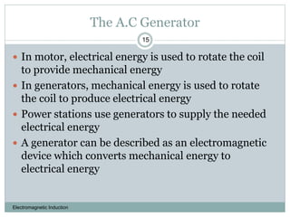 The A.C Generator
Electromagnetic Induction
15
 In motor, electrical energy is used to rotate the coil
to provide mechanical energy
 In generators, mechanical energy is used to rotate
the coil to produce electrical energy
 Power stations use generators to supply the needed
electrical energy
 A generator can be described as an electromagnetic
device which converts mechanical energy to
electrical energy
 