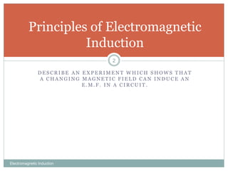 D E S C R I B E A N E X P E R I M E N T W H I C H S H O W S T H A T
A C H A N G I N G M A G N E T I C F I E L D C A N I N D U C E A N
E . M . F . I N A C I R C U I T .
Electromagnetic Induction
2
Principles of Electromagnetic
Induction
 