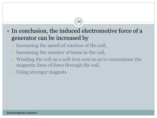 Electromagnetic Induction
24
 In conclusion, the induced electromotive force of a
generator can be increased by
 Increasing the speed of rotation of the coil,
 Increasing the number of turns in the coil,
 Winding the coil on a soft iron core so as to concentrate the
magnetic lines of force through the coil,
 Using stronger magnets
 