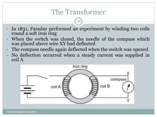 The Transformer
Electromagnetic Induction
26
• In 1831, Faraday performed an experiment by winding two coils
round a soft iron ring
• When the switch was closed, the needle of the compass which
was placed above wire XY had deflected
• The compass needle again deflected when the switch was opened
• No deflection occurred when a steady current was supplied in
coil A
 