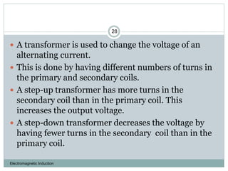 Electromagnetic Induction
28
 A transformer is used to change the voltage of an
alternating current.
 This is done by having different numbers of turns in
the primary and secondary coils.
 A step-up transformer has more turns in the
secondary coil than in the primary coil. This
increases the output voltage.
 A step-down transformer decreases the voltage by
having fewer turns in the secondary coil than in the
primary coil.
 