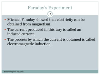 Faraday’s Experiment
Electromagnetic Induction
3
 Michael Faraday showed that electricity can be
obtained from magnetism.
 The current produced in this way is called an
induced current.
 The process by which the current is obtained is called
electromagnetic induction.
 