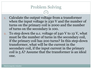 Problem Solving
Electromagnetic Induction
31
1. Calculate the output voltage from a transformer
when the input voltage is 230 V and the number of
turns on the primary coil is 2000 and the number
of turns on the secondary is 100.
2. To step down the a.c. voltage of 240 V to 12 V, what
must be the number of turns in the secondary coil,
if the primary coil has 200 turns? In this step-down
transformer, what will be the current in the
secondary coil, if the input current in the primary
coil is 5 A? Assume that the transformer is an ideal
one.
 