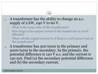 Electromagnetic Induction
32
3. A transformer has the ability to change an a.c.
supply of 2 kW, 240 V to 60 V.
a) What is the turns ratio of this transformer?
b) How large is the output current if the transformer is 100%
efficient?
c) What will the output current be if there is a 10% power loss in
the transformer?
4. A transformer has 500 turns in the primary and
3000 turns in the secondary. In the primary, the
potential difference is 120 V a.c. and the current is
150 mA. Find (a) the secondary potential difference
and (b) the secondary current.
 