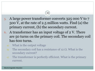Electromagnetic Induction
33
5. A large power transformer converts 325 000 V to 7
500 V, at the rate of 2.5 million watts. Find (a) the
primary current, (b) the secondary current.
6. A transformer has an input voltage of 2 V. There
are 50 turns on the primary coil. The secondary coil
has 600 turns.
a) What is the output voltage
b) The secondary coil has a resistance of 12 . What is the
secondary current?
c) The transformer is perfectly efficient. What is the primary
current.
 