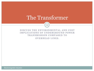 D I S C U S S T H E E N V I R O N M E N T A L A N D C O S T
I M P L I C A T I O N S O F U N D E R G R O U N D P O W E R
T R A N S M I S S I O N C O M P A R E D T O
O V E R H E A D L I N E S .
Electromagnetic Induction
36
The Transformer
 