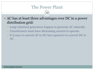 The Power Plant
Electromagnetic Induction
42
 AC has at least three advantages over DC in a power
distribution grid:
 Large electrical generators happen to generate AC naturally.
 Transformers must have alternating current to operate.
 It is easy to convert AC to DC but expensive to convert DC to
AC.
 