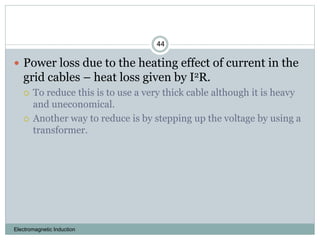 Electromagnetic Induction
44
 Power loss due to the heating effect of current in the
grid cables – heat loss given by I2R.
 To reduce this is to use a very thick cable although it is heavy
and uneconomical.
 Another way to reduce is by stepping up the voltage by using a
transformer.
 