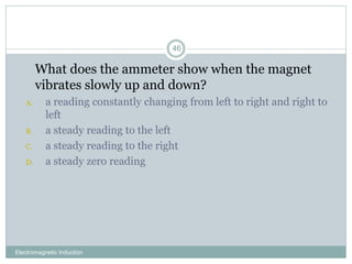 Electromagnetic Induction
46
1. What does the ammeter show when the magnet
vibrates slowly up and down?
A. a reading constantly changing from left to right and right to
left
B. a steady reading to the left
C. a steady reading to the right
D. a steady zero reading
 