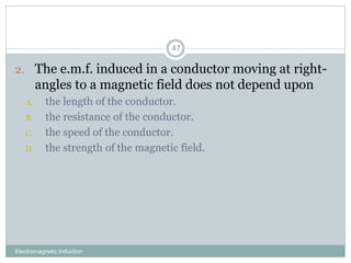 Electromagnetic Induction
47
2. The e.m.f. induced in a conductor moving at right-
angles to a magnetic field does not depend upon
A. the length of the conductor.
B. the resistance of the conductor.
C. the speed of the conductor.
D. the strength of the magnetic field.
 