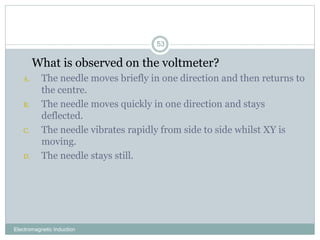 Electromagnetic Induction
53
1. What is observed on the voltmeter?
A. The needle moves briefly in one direction and then returns to
the centre.
B. The needle moves quickly in one direction and stays
deflected.
C. The needle vibrates rapidly from side to side whilst XY is
moving.
D. The needle stays still.
 