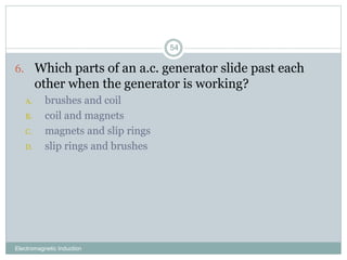 Electromagnetic Induction
54
6. Which parts of an a.c. generator slide past each
other when the generator is working?
A. brushes and coil
B. coil and magnets
C. magnets and slip rings
D. slip rings and brushes
 