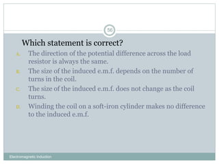 Electromagnetic Induction
56
1. Which statement is correct?
A. The direction of the potential difference across the load
resistor is always the same.
B. The size of the induced e.m.f. depends on the number of
turns in the coil.
C. The size of the induced e.m.f. does not change as the coil
turns.
D. Winding the coil on a soft-iron cylinder makes no difference
to the induced e.m.f.
 