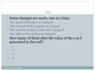 Electromagnetic Induction
58
1. Some changes are made, one at a time.
 The speed of the drive is changed.
 The strength of the magnets is changed.
 The number of turns in the coil is changed.
 The value of the resistor is changed.
2. How many of these alter the value of the e.m.f.
generated in the coil?
A. 1
B. 2
C. 3
D. 4
 