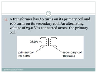 Electromagnetic Induction
71
15. A transformer has 50 turns on its primary coil and
100 turns on its secondary coil. An alternating
voltage of 25.0 V is connected across the primary
coil.
 