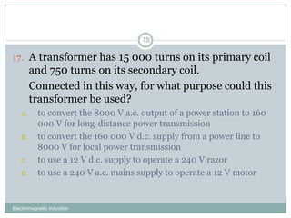 Electromagnetic Induction
75
17. A transformer has 15 000 turns on its primary coil
and 750 turns on its secondary coil.
18. Connected in this way, for what purpose could this
transformer be used?
A. to convert the 8000 V a.c. output of a power station to 160
000 V for long-distance power transmission
B. to convert the 160 000 V d.c. supply from a power line to
8000 V for local power transmission
C. to use a 12 V d.c. supply to operate a 240 V razor
D. to use a 240 V a.c. mains supply to operate a 12 V motor
 