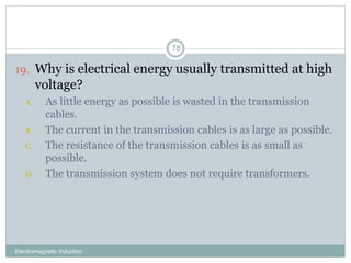Electromagnetic Induction
78
19. Why is electrical energy usually transmitted at high
voltage?
A. As little energy as possible is wasted in the transmission
cables.
B. The current in the transmission cables is as large as possible.
C. The resistance of the transmission cables is as small as
possible.
D. The transmission system does not require transformers.
 