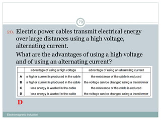 Electromagnetic Induction
79
20. Electric power cables transmit electrical energy
over large distances using a high voltage,
alternating current.
21. What are the advantages of using a high voltage
and of using an alternating current?
D
 