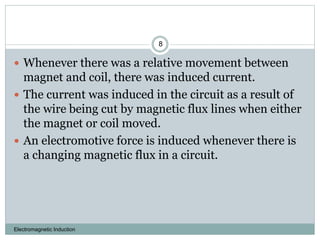 Electromagnetic Induction
8
 Whenever there was a relative movement between
magnet and coil, there was induced current.
 The current was induced in the circuit as a result of
the wire being cut by magnetic flux lines when either
the magnet or coil moved.
 An electromotive force is induced whenever there is
a changing magnetic flux in a circuit.
 