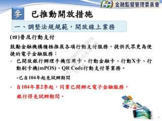 16
鼓勵金融機構積極推展各項行動支付服務，提供民眾更為便
捷的電子金融服務：
 已開放銀行辦理手機信用卡、行動金融卡、行動X卡、行
動刷卡機(mPOS)、QR Code行動支付等業務。
-已自104年起免試辦期間
 自104年第2季起，同業已開辦之電子金融服務，
銀行得免試辦期間。
(四)普及行動支付
一、調整法規規範，開放線上業務
參 已推動開放措施
行
政
院
行
政
院
第
3456次
院
會
會
議
0A930CF77D743ECB
 