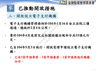 17
• 電子支付機構管理條例於104年1月16日由立法院三讀
通過，總統於2月4日公布。
• 業於104年4月底前完成相關授權法規命令共15項之訂
定。
• 已自104年5月3日施行，開放受理申請設立電子支付機
構。
 已有3家申請專營、3家申請兼營、1家申請與境外機構
合作。
二、開放設立電子支付機構
參 已推動開放措施
行
政
院
行
政
院
第
3456次
院
會
會
議
0A930CF77D743ECB
 