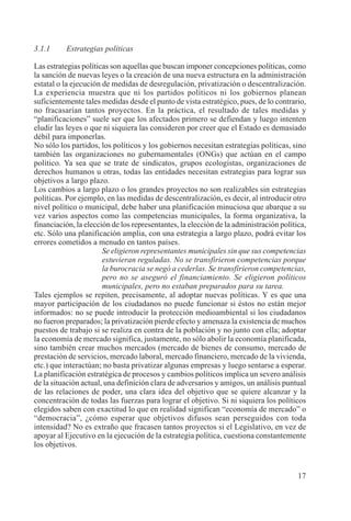 17
3.1.1 Estrategias políticas
Las estrategias políticas son aquellas que buscan imponer concepciones políticas, como
la sanción de nuevas leyes o la creación de una nueva estructura en la administración
estatal o la ejecución de medidas de desregulación, privatización o descentralización.
La experiencia muestra que ni los partidos políticos ni los gobiernos planean
suficientemente tales medidas desde el punto de vista estratégico, pues, de lo contrario,
no fracasarían tantos proyectos. En la práctica, el resultado de tales medidas y
“planificaciones” suele ser que los afectados primero se defiendan y luego intenten
eludir las leyes o que ni siquiera las consideren por creer que el Estado es demasiado
débil para imponerlas.
No sólo los partidos, los políticos y los gobiernos necesitan estrategias políticas, sino
también las organizaciones no gubernamentales (ONGs) que actúan en el campo
político. Ya sea que se trate de sindicatos, grupos ecologistas, organizaciones de
derechos humanos u otras, todas las entidades necesitan estrategias para lograr sus
objetivos a largo plazo.
Los cambios a largo plazo o los grandes proyectos no son realizables sin estrategias
políticas. Por ejemplo, en las medidas de descentralización, es decir, al introducir otro
nivel político o municipal, debe haber una planificación minuciosa que abarque a su
vez varios aspectos como las competencias municipales, la forma organizativa, la
financiación, la elección de los representantes, la elección de la administración política,
etc. Sólo una planificación amplia, con una estrategia a largo plazo, podrá evitar los
errores cometidos a menudo en tantos países.
Se eligieron representantes municipales sin que sus competencias
estuvieran reguladas. No se transfirieron competencias porque
la burocracia se negó a cederlas. Se transfirieron competencias,
pero no se aseguró el financiamiento. Se eligieron políticos
municipales, pero no estaban preparados para su tarea.
Tales ejemplos se repiten, precisamente, al adoptar nuevas políticas. Y es que una
mayor participación de los ciudadanos no puede funcionar si éstos no están mejor
informados: no se puede introducir la protección medioambiental si los ciudadanos
no fueron preparados; la privatización pierde efecto y amenaza la existencia de muchos
puestos de trabajo si se realiza en contra de la población y no junto con ella; adoptar
la economía de mercado significa, justamente, no sólo abolir la economía planificada,
sino también crear muchos mercados (mercado de bienes de consumo, mercado de
prestación de servicios, mercado laboral, mercado financiero, mercado de la vivienda,
etc.) que interactúan; no basta privatizar algunas empresas y luego sentarse a esperar.
La planificación estratégica de procesos y cambios políticos implica un severo análisis
de la situación actual, una definición clara de adversarios y amigos, un análisis puntual
de las relaciones de poder, una clara idea del objetivo que se quiere alcanzar y la
concentración de todas las fuerzas para lograr el objetivo. Si ni siquiera los políticos
elegidos saben con exactitud lo que en realidad significan “economía de mercado” o
“democracia”, ¿cómo esperar que objetivos difusos sean perseguidos con toda
intensidad? No es extraño que fracasen tantos proyectos si el Legislativo, en vez de
apoyar al Ejecutivo en la ejecución de la estrategia política, cuestiona constantemente
los objetivos.
 