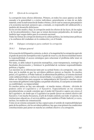 307
28.5 Efecto de la corrupción
La corrupción tiene efectos diferentes. Primero, en todos los casos aparece un daño
causado a la generalidad o a ciertos individuos; generalmente se trata de un daño
material, como la malversación de fondos o bienes, con lo cual se causa un gran perjuicio
a la economía nacional; perjuicio que, a menudo, es responsable del subdesarrollo y
también del desarrollo defectuoso.
En los niveles medio y bajo, la corrupción anula los efectos de las leyes, de las reglas
y de los procedimientos y hace que se tomen decisiones perjudiciales, de modo que
también aquí surgen daños para la economía nacional.
Todas las formas de corrupción destruyen la cultura política, las instituciones políticas
y la confianza del ciudadano en la conducción y en el Estado.
28.6 Enfoques estratégicos para combatir la corrupción
28.6.1 Enfoque general
Si la ecuación de Klitgaard es correcta, es decir, si la magnitud de la corrupción equivale
al grado de posición monopólica más el grado de reserva y de discrecionalidad menos
la responsabilidad, el acceso estratégico para solucionar el problema debe tener en
cuenta esa fórmula.
Por tanto, se debe reducir la posición monopólica, crear transparencia, restringir las
facultades discrecionales y fortalecer la posibilidad de reclamar responsabilidades
políticas y legales.
Las naciones no se diferencian tanto por su actitud frente a la corrupción, sino, más
bien, por la medida en que los servidores públicos ejercen su función. En muchos
países, el Legislativo, el Poder Judicial, la administración pública y el sistema electoral
están subdesarrollados o incluso no desarrollados. Los poderes Legislativo y Judicial
deben ser fortalecidos para asegurar su independencia del Ejecutivo; muchas veces,
esas ramas del gobierno están ligadas a un partido oficialista, lo cual pone en entredicho
su credibilidad y su imparcialidad.
En muchos países no hay una adecuada - ni mucho menos, eficiente - división de
poderes entre el Legislativo y el Ejecutivo. Especialmente en los sistemas
presidencialistas se puede constatar que el poder del Ejecutivo supera con creces el
del Legislativo, de modo que el Legislativo no puede ejercer un control efectivo del
Ejecutivo. Con mucha frecuencia, el jefe de Estado controla casi todo: el ejército, las
instituciones educativas, el servicio público, pero también el Poder Judicial y a veces,
incluso, los medios de comunicación.
Como en un sistema semejante no hay espacio para el sentido de responsabilidad por
parte de los políticos y de los servidores públicos, hay que crear primero las condiciones
constitucionales para poner en marcha un combate efectivo a la corrupción.
 