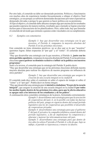 45
Por otro lado, el cometido no debe ser demasiado pesimista. Políticos y funcionarios
con muchos años de experiencia tienden frecuentemente a rebajar el objetivo final
estratégico, ya sea porque ya sufrieron demasiadas decepciones por tener expectativas
demasiado elevadas o porque lo que quieren es hacer política con su pesimismo.
Al fijar el objetivo, el cometido debe ubicarse siempre algo por encima de los resultados
que pueden esperarse de manera realista, resultados que a menudo se logran concretar
incluso para el desconcierto de los planificadores. Pero, sobre todo, hay que formular
el cometido de tal modo que estimule a quienes están vinculados con su cumplimiento.
6.2 Ejemplos con comentarios
Ejemplo 1: hay que desarrollar una estrategia con la que
nosotros, el Partido A, rompamos la mayoría absoluta del
Partido X en las próximas elecciones.
Este cometido no tiene elementos positivos: no se dice qué es lo que “nosotros”
queremos lograr; faltan respuestas al “por qué” y al “cómo”. El cometido debería
rezar:
“Hay que desarrollar una estrategia con la que nosotros, el Partido A, junto con los
otros partidos opositores, rompamos la mayoría absoluta del Partido X en las próximas
elecciones para quebrar su dominio exclusivo e influir en la política con nuestros
programas”.
Justo a la inversa, el cometido para la estrategia del Partido X podría decir:
“Hay que desarrollar una estrategia que en las próximas elecciones defienda nuestra
mayoría absoluta para realizar los objetivos de nuestro programa sin influencia de
otros partidos”.
Ejemplo 2: hay que desarrollar una estrategia que asegure la
creación de una escuela integral en la ciudad B.
El cometido nada dice sobre el comitente ni sobre el espacio de tiempo ni sobre el
“cómo” y el “por qué”. Podría decir en forma íntegra:
“Hay que desarrollar una estrategia para la iniciativa ciudadana “En pro de la escuela
integral”, que asegure la creación de una escuela integral en la ciudad B por todos
los medios legales dentro de los próximos tres años, para que la oferta educativa
se apegue más a los intereses de los estudiantes y de los padres”.
A continuación otros cometidos estratégicos de la praxis, formulados correctamente:
Ejemplo 3: desarrollamos una estrategia para que la asociación
de cooperativas del país A, en lo posible con todas las fuerzas
políticas del país, ponga en vigencia dentro del actual período
legislativo una ley de cooperativas que posibilite el desarrollo
de cooperativas privadas.
Ejemplo 4: desarrollamos una estrategia para que el gobierno
C del país E privatice la compañía telefónica estatal dentro del
período legislativo, a fin de implementar la competencia y
abaratar y mejorar las telecomunicaciones del país.
Ejemplo 5: desarrollamos una estrategia para que dentro de
tres años la señora P presida el Partido A, a fin de que, bajo su
influjo, el partido se rejuvenezca y renueve su ideario.
 