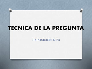 TECNICA DE LA PREGUNTA
EXPOSICION N.23
 