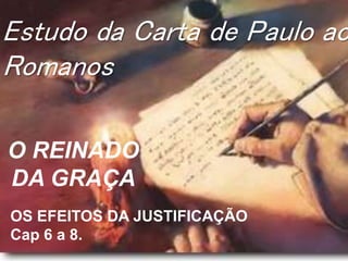 Estudo da Carta de Paulo ao
Romanos
O REINADO
DA GRAÇA
OS EFEITOS DA JUSTIFICAÇÃO
Cap 6 a 8.
 